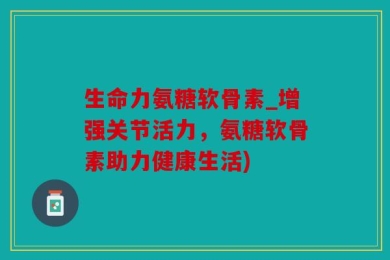 生命力氨糖软骨素_增强关节活力，氨糖软骨素助力健康生活)