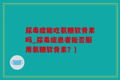 尿毒症能吃氨糖软骨素吗_尿毒症患者能否服用氨糖软骨素？)