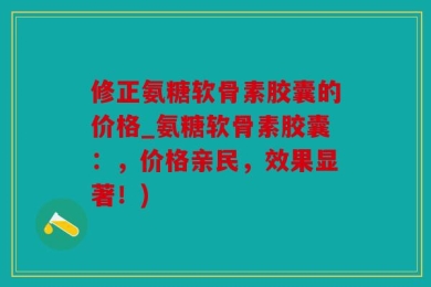 修正氨糖软骨素胶囊的价格_氨糖软骨素胶囊：，价格亲民，效果显著！)