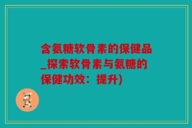 含氨糖软骨素的保健品_探索软骨素与氨糖的保健功效：提升)
