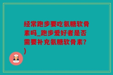 经常跑步要吃氨糖软骨素吗_跑步爱好者是否需要补充氨糖软骨素？)