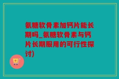 氨糖软骨素加钙片能长期吗_氨糖软骨素与钙片长期服用的可行性探讨)
