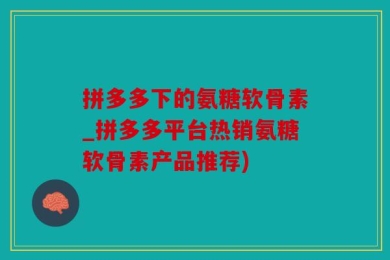 拼多多下的氨糖软骨素_拼多多平台热销氨糖软骨素产品推荐)