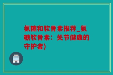 氨糖和软骨素推荐_氨糖软骨素：关节健康的守护者)