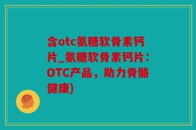 含otc氨糖软骨素钙片_氨糖软骨素钙片：OTC产品，助力骨骼健康)