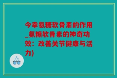 今幸氨糖软骨素的作用_氨糖软骨素的神奇功效：改善关节健康与活力)