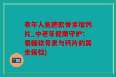老年人氨糖软骨素加钙片_中老年健康守护：氨糖软骨素与钙片的黄金搭档)
