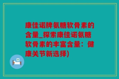 康佳诺牌氨糖软骨素的含量_探索康佳诺氨糖软骨素的丰富含量：健康关节新选择)