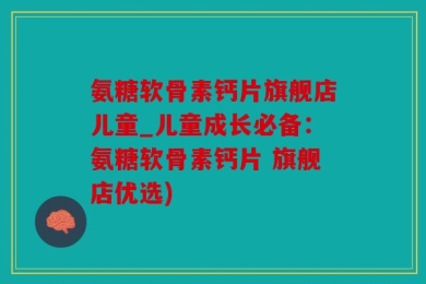 氨糖软骨素钙片旗舰店儿童_儿童成长必备：氨糖软骨素钙片 旗舰店优选)