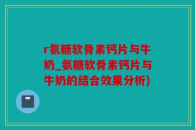 r氨糖软骨素钙片与牛奶_氨糖软骨素钙片与牛奶的结合效果分析)