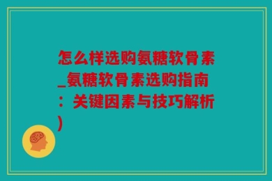 怎么样选购氨糖软骨素_氨糖软骨素选购指南：关键因素与技巧解析)