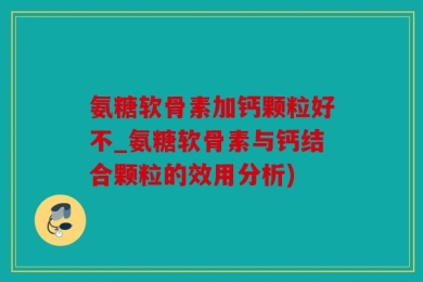 氨糖软骨素加钙颗粒好不_氨糖软骨素与钙结合颗粒的效用分析)