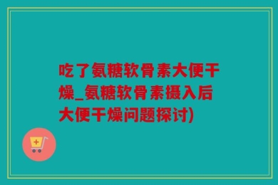 吃了氨糖软骨素大便干燥_氨糖软骨素摄入后大便干燥问题探讨)