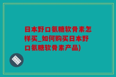日本野口氨糖软骨素怎样买_如何购买日本野口氨糖软骨素产品)