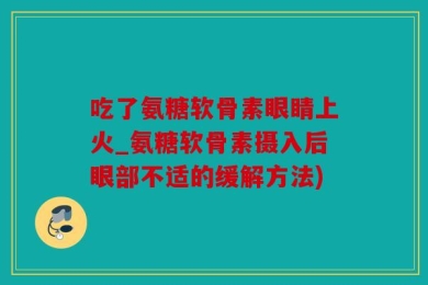 吃了氨糖软骨素眼睛上火_氨糖软骨素摄入后眼部不适的缓解方法)