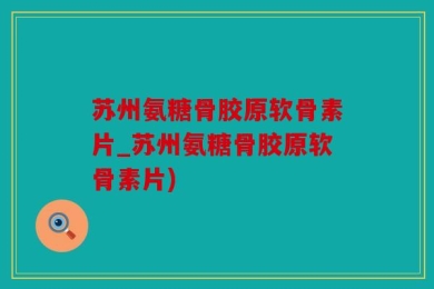 苏州氨糖骨胶原软骨素片_苏州氨糖骨胶原软骨素片)