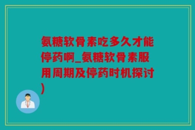 氨糖软骨素吃多久才能停药啊_氨糖软骨素服用周期及停药时机探讨)