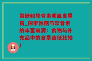 氨糖和软骨素哪里含量高_探索氨糖与软骨素的丰富来源：食物与补充品中的含量高低比较)