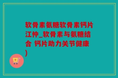 软骨素氨糖软骨素钙片江仲_软骨素与氨糖结合 钙片助力关节健康)