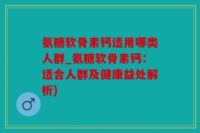 氨糖软骨素钙适用哪类人群_氨糖软骨素钙：适合人群及健康益处解析)