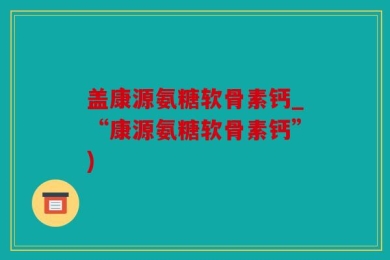 盖康源氨糖软骨素钙_“康源氨糖软骨素钙”)