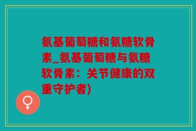 氨基葡萄糖和氨糖软骨素_氨基葡萄糖与氨糖软骨素：关节健康的双重守护者)