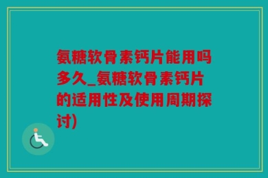 氨糖软骨素钙片能用吗多久_氨糖软骨素钙片的适用性及使用周期探讨)