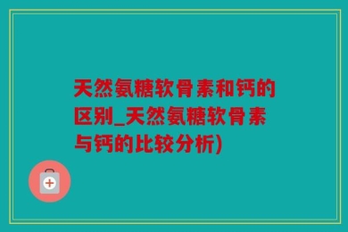 天然氨糖软骨素和钙的区别_天然氨糖软骨素与钙的比较分析)