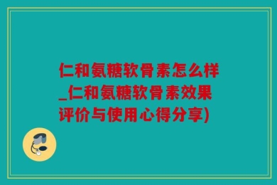 仁和氨糖软骨素怎么样_仁和氨糖软骨素效果评价与使用心得分享)