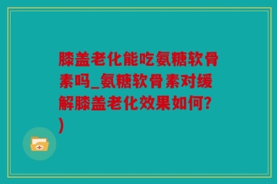 膝盖老化能吃氨糖软骨素吗_氨糖软骨素对缓解膝盖老化效果如何？)