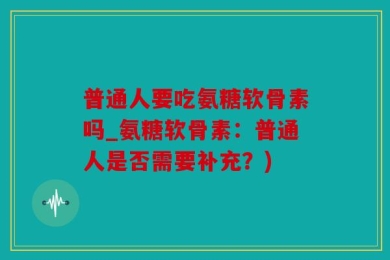 普通人要吃氨糖软骨素吗_氨糖软骨素：普通人是否需要补充？)