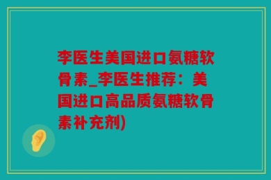 李医生美国进口氨糖软骨素_李医生推荐：美国进口高品质氨糖软骨素补充剂)