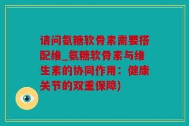 请问氨糖软骨素需要搭配维_氨糖软骨素与维生素的协同作用：健康关节的双重保障)