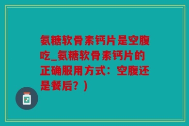氨糖软骨素钙片是空腹吃_氨糖软骨素钙片的正确服用方式：空腹还是餐后？)