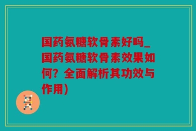 国药氨糖软骨素好吗_国药氨糖软骨素效果如何？全面解析其功效与作用)