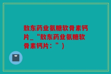 敖东药业氨糖软骨素钙片_“敖东药业氨糖软骨素钙片：”)