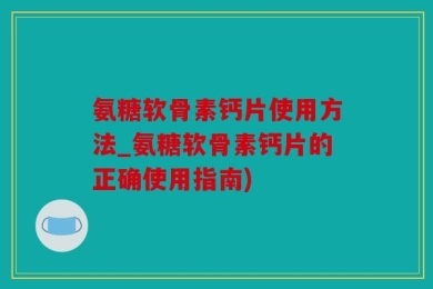 氨糖软骨素钙片使用方法_氨糖软骨素钙片的正确使用指南)