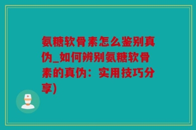 氨糖软骨素怎么鉴别真伪_如何辨别氨糖软骨素的真伪：实用技巧分享)