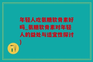 年轻人吃氨糖软骨素好吗_氨糖软骨素对年轻人的益处与适宜性探讨)