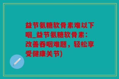 益节氨糖软骨素难以下咽_益节氨糖软骨素：改善吞咽难题，轻松享受健康关节)