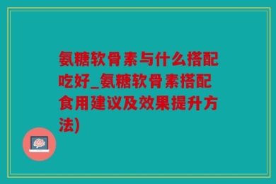 氨糖软骨素与什么搭配吃好_氨糖软骨素搭配食用建议及效果提升方法)