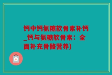 钙中钙氨糖软骨素补钙_钙与氨糖软骨素：全面补充骨骼营养)
