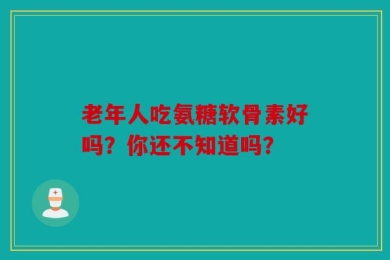 老年人吃氨糖软骨素好吗？你还不知道吗？