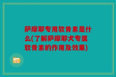 萨摩耶专用软骨素是什么(了解萨摩耶犬专属软骨素的作用及效果)