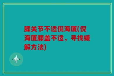 膝关节不适倪海厦(倪海厦膝盖不适，寻找缓解方法)