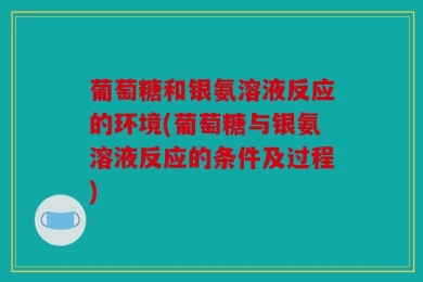 葡萄糖和银氨溶液反应的环境(葡萄糖与银氨溶液反应的条件及过程)