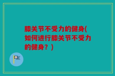 膝关节不受力的健身(如何进行膝关节不受力的健身？)