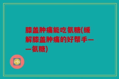 膝盖肿痛能吃氨糖(缓解膝盖肿痛的好帮手——氨糖)