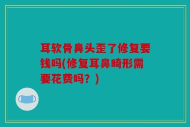 耳软骨鼻头歪了修复要钱吗(修复耳鼻畸形需要花费吗？)