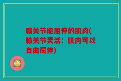 膝关节能屈伸的肌肉(膝关节灵活：肌肉可以自由屈伸)